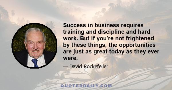 Success in business requires training and discipline and hard work. But if you're not frightened by these things, the opportunities are just as great today as they ever were.