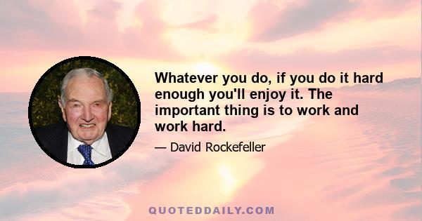 Whatever you do, if you do it hard enough you'll enjoy it. The important thing is to work and work hard.