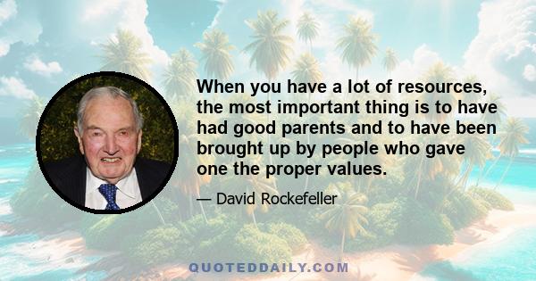 When you have a lot of resources, the most important thing is to have had good parents and to have been brought up by people who gave one the proper values.