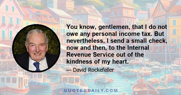 You know, gentlemen, that I do not owe any personal income tax. But nevertheless, I send a small check, now and then, to the Internal Revenue Service out of the kindness of my heart.