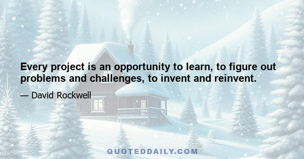 Every project is an opportunity to learn, to figure out problems and challenges, to invent and reinvent.