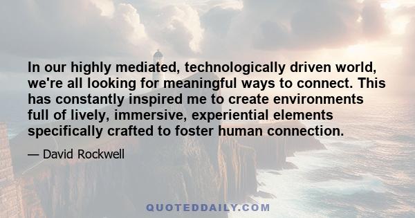 In our highly mediated, technologically driven world, we're all looking for meaningful ways to connect. This has constantly inspired me to create environments full of lively, immersive, experiential elements