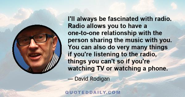 I'll always be fascinated with radio. Radio allows you to have a one-to-one relationship with the person sharing the music with you. You can also do very many things if you're listening to the radio, things you can't so 