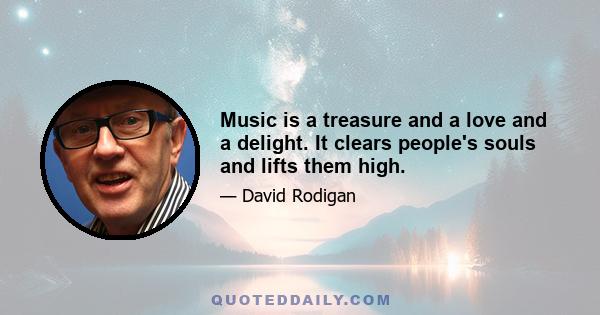 Music is a treasure and a love and a delight. It clears people's souls and lifts them high.