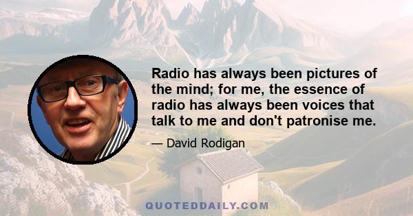 Radio has always been pictures of the mind; for me, the essence of radio has always been voices that talk to me and don't patronise me.