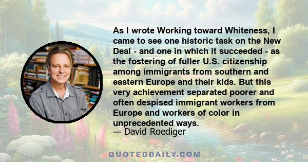 As I wrote Working toward Whiteness, I came to see one historic task on the New Deal - and one in which it succeeded - as the fostering of fuller U.S. citizenship among immigrants from southern and eastern Europe and