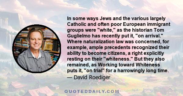 In some ways Jews and the various largely Catholic and often poor European immigrant groups were white, as the historian Tom Guglielmo has recently put it, on arrival. Where naturalization law was concerned, for