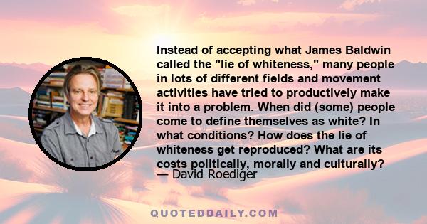 Instead of accepting what James Baldwin called the lie of whiteness, many people in lots of different fields and movement activities have tried to productively make it into a problem. When did (some) people come to