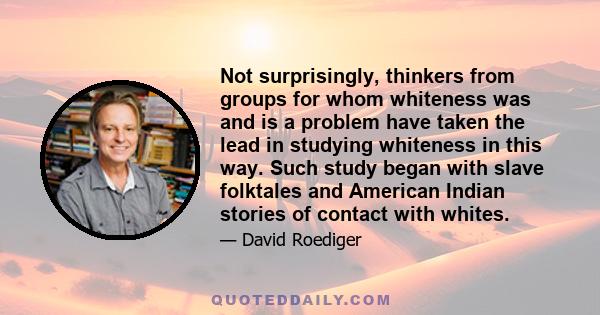 Not surprisingly, thinkers from groups for whom whiteness was and is a problem have taken the lead in studying whiteness in this way. Such study began with slave folktales and American Indian stories of contact with