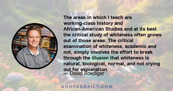 The areas in which I teach are working-class history and African-American Studies and at its best the critical study of whiteness often grows out of those areas. The critical examination of whiteness, academic and not,