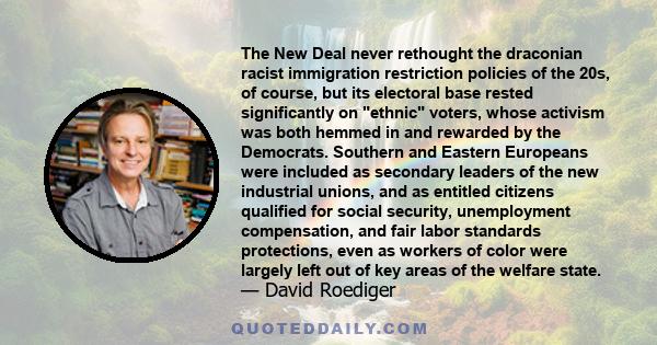 The New Deal never rethought the draconian racist immigration restriction policies of the 20s, of course, but its electoral base rested significantly on ethnic voters, whose activism was both hemmed in and rewarded by