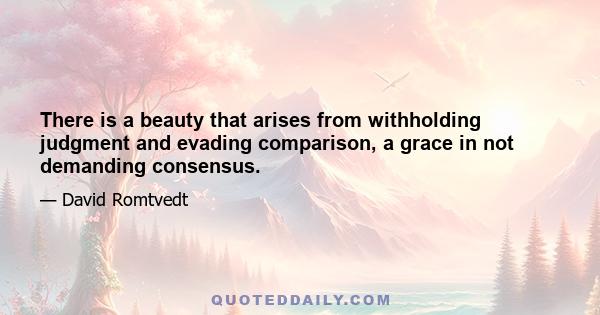 There is a beauty that arises from withholding judgment and evading comparison, a grace in not demanding consensus.