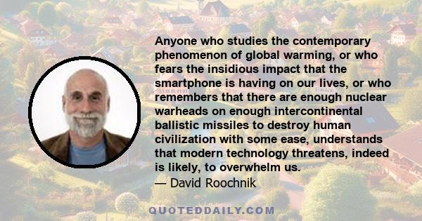 Anyone who studies the contemporary phenomenon of global warming, or who fears the insidious impact that the smartphone is having on our lives, or who remembers that there are enough nuclear warheads on enough