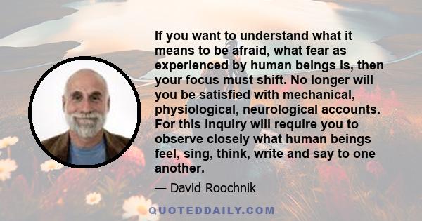 If you want to understand what it means to be afraid, what fear as experienced by human beings is, then your focus must shift. No longer will you be satisfied with mechanical, physiological, neurological accounts. For