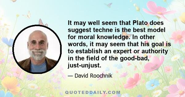 It may well seem that Plato does suggest techne is the best model for moral knowledge. In other words, it may seem that his goal is to establish an expert or authority in the field of the good-bad, just-unjust.