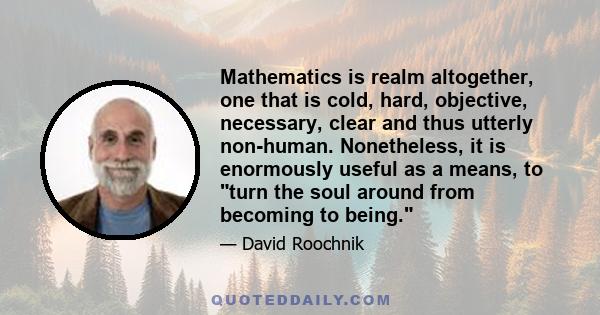 Mathematics is realm altogether, one that is cold, hard, objective, necessary, clear and thus utterly non-human. Nonetheless, it is enormously useful as a means, to turn the soul around from becoming to being.