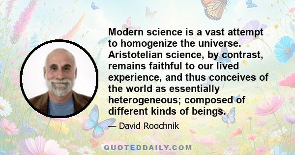 Modern science is a vast attempt to homogenize the universe. Aristotelian science, by contrast, remains faithful to our lived experience, and thus conceives of the world as essentially heterogeneous; composed of