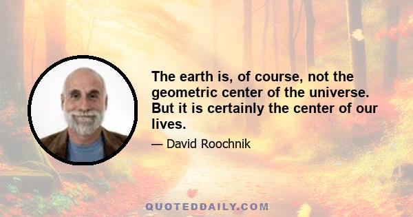 The earth is, of course, not the geometric center of the universe. But it is certainly the center of our lives.