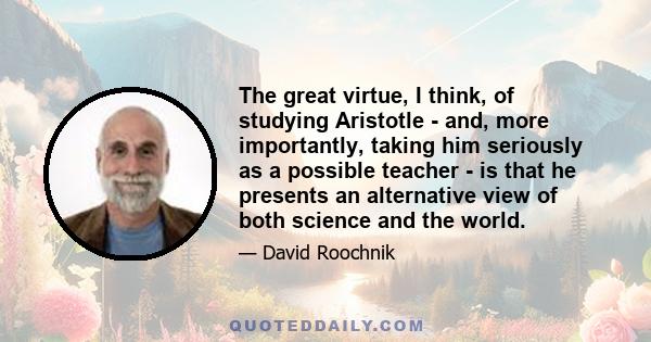 The great virtue, I think, of studying Aristotle - and, more importantly, taking him seriously as a possible teacher - is that he presents an alternative view of both science and the world.