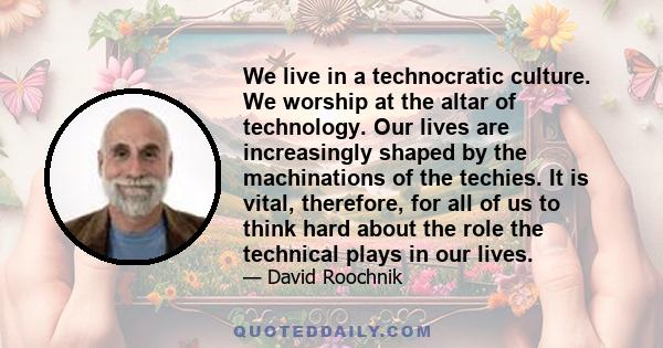 We live in a technocratic culture. We worship at the altar of technology. Our lives are increasingly shaped by the machinations of the techies. It is vital, therefore, for all of us to think hard about the role the