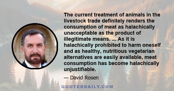 The current treatment of animals in the livestock trade definitely renders the consumption of meat as halachically unacceptable as the product of illegitimate means. ... As it is halachically prohibited to harm oneself