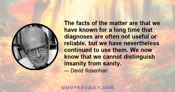 The facts of the matter are that we have known for a long time that diagnoses are often not useful or reliable, but we have nevertheless continued to use them. We now know that we cannot distinguish insanity from sanity.