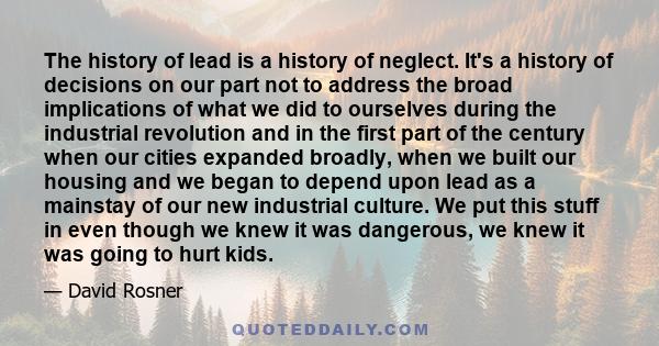 The history of lead is a history of neglect. It's a history of decisions on our part not to address the broad implications of what we did to ourselves during the industrial revolution and in the first part of the