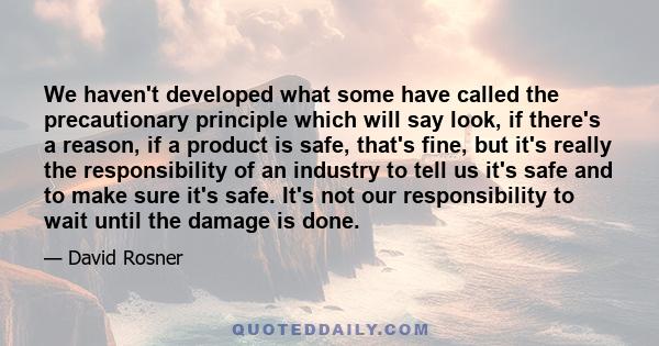 We haven't developed what some have called the precautionary principle which will say look, if there's a reason, if a product is safe, that's fine, but it's really the responsibility of an industry to tell us it's safe