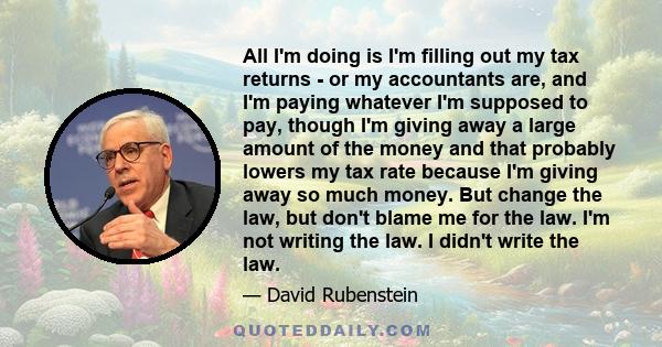 All I'm doing is I'm filling out my tax returns - or my accountants are, and I'm paying whatever I'm supposed to pay, though I'm giving away a large amount of the money and that probably lowers my tax rate because I'm