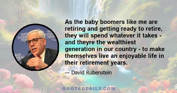 As the baby boomers like me are retiring and getting ready to retire, they will spend whatever it takes - and theyre the wealthiest generation in our country - to make themselves live an enjoyable life in their