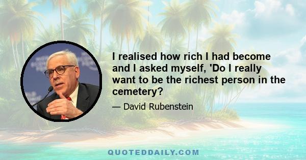 I realised how rich I had become and I asked myself, 'Do I really want to be the richest person in the cemetery?