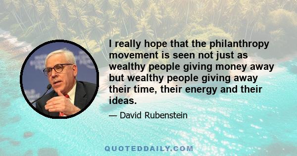 I really hope that the philanthropy movement is seen not just as wealthy people giving money away but wealthy people giving away their time, their energy and their ideas.