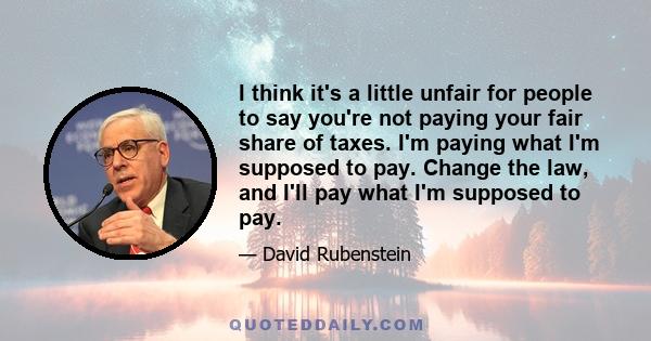 I think it's a little unfair for people to say you're not paying your fair share of taxes. I'm paying what I'm supposed to pay. Change the law, and I'll pay what I'm supposed to pay.