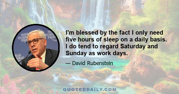 I'm blessed by the fact I only need five hours of sleep on a daily basis. I do tend to regard Saturday and Sunday as work days.