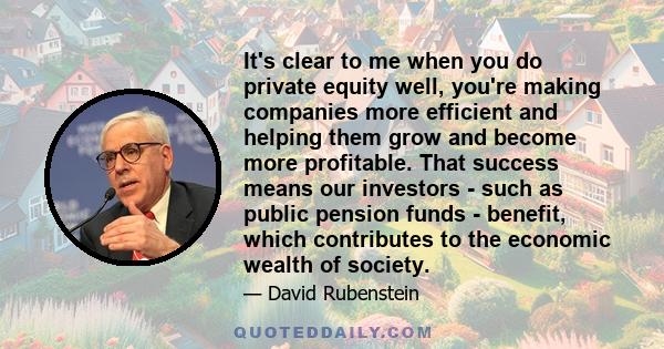 It's clear to me when you do private equity well, you're making companies more efficient and helping them grow and become more profitable. That success means our investors - such as public pension funds - benefit, which 