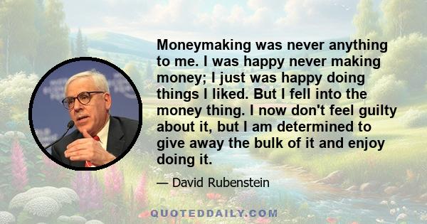 Moneymaking was never anything to me. I was happy never making money; I just was happy doing things I liked. But I fell into the money thing. I now don't feel guilty about it, but I am determined to give away the bulk