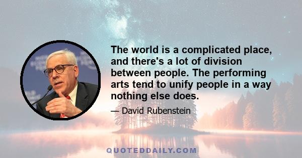 The world is a complicated place, and there's a lot of division between people. The performing arts tend to unify people in a way nothing else does.