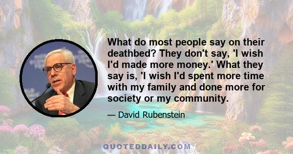 What do most people say on their deathbed? They don't say, 'I wish I'd made more money.' What they say is, 'I wish I'd spent more time with my family and done more for society or my community.