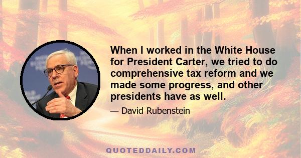 When I worked in the White House for President Carter, we tried to do comprehensive tax reform and we made some progress, and other presidents have as well.