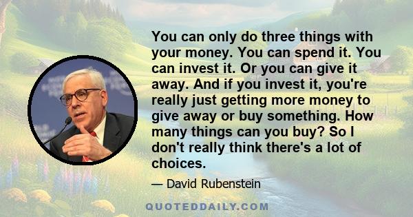 You can only do three things with your money. You can spend it. You can invest it. Or you can give it away. And if you invest it, you're really just getting more money to give away or buy something. How many things can