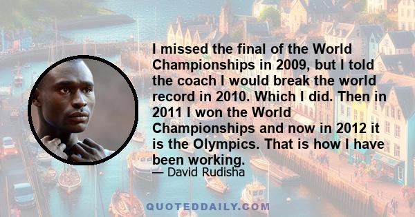 I missed the final of the World Championships in 2009, but I told the coach I would break the world record in 2010. Which I did. Then in 2011 I won the World Championships and now in 2012 it is the Olympics. That is how 