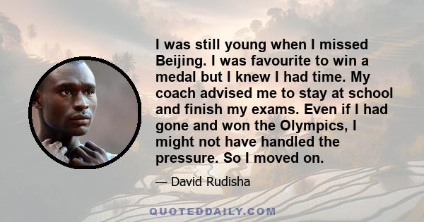 I was still young when I missed Beijing. I was favourite to win a medal but I knew I had time. My coach advised me to stay at school and finish my exams. Even if I had gone and won the Olympics, I might not have handled 