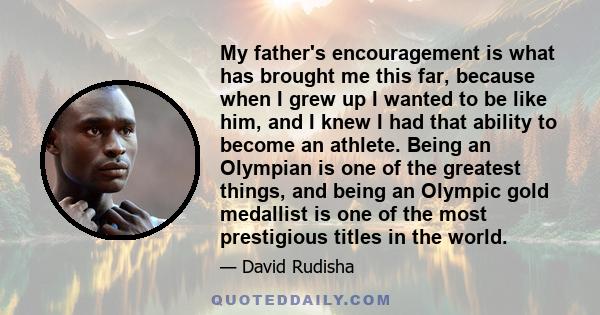 My father's encouragement is what has brought me this far, because when I grew up I wanted to be like him, and I knew I had that ability to become an athlete. Being an Olympian is one of the greatest things, and being