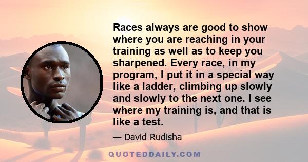 Races always are good to show where you are reaching in your training as well as to keep you sharpened. Every race, in my program, I put it in a special way like a ladder, climbing up slowly and slowly to the next one.