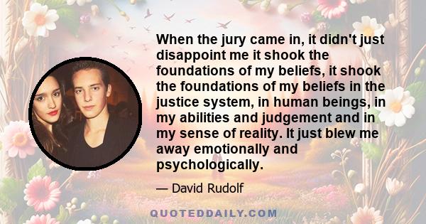 When the jury came in, it didn't just disappoint me it shook the foundations of my beliefs, it shook the foundations of my beliefs in the justice system, in human beings, in my abilities and judgement and in my sense of 