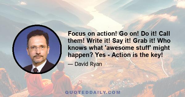 Focus on action! Go on! Do it! Call them! Write it! Say it! Grab it! Who knows what 'awesome stuff' might happen? Yes - Action is the key!