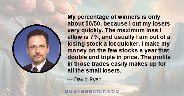 My percentage of winners is only about 50/50, because I cut my losers very quickly. The maximum loss I allow is 7%, and usually I am out of a losing stock a lot quicker. I make my money on the few stocks a year that