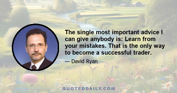 The single most important advice I can give anybody is: Learn from your mistakes. That is the only way to become a successful trader.