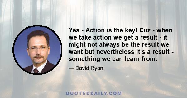 Yes - Action is the key! Cuz - when we take action we get a result - it might not always be the result we want but nevertheless it's a result - something we can learn from.