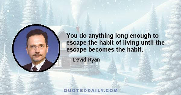 You do anything long enough to escape the habit of living until the escape becomes the habit.